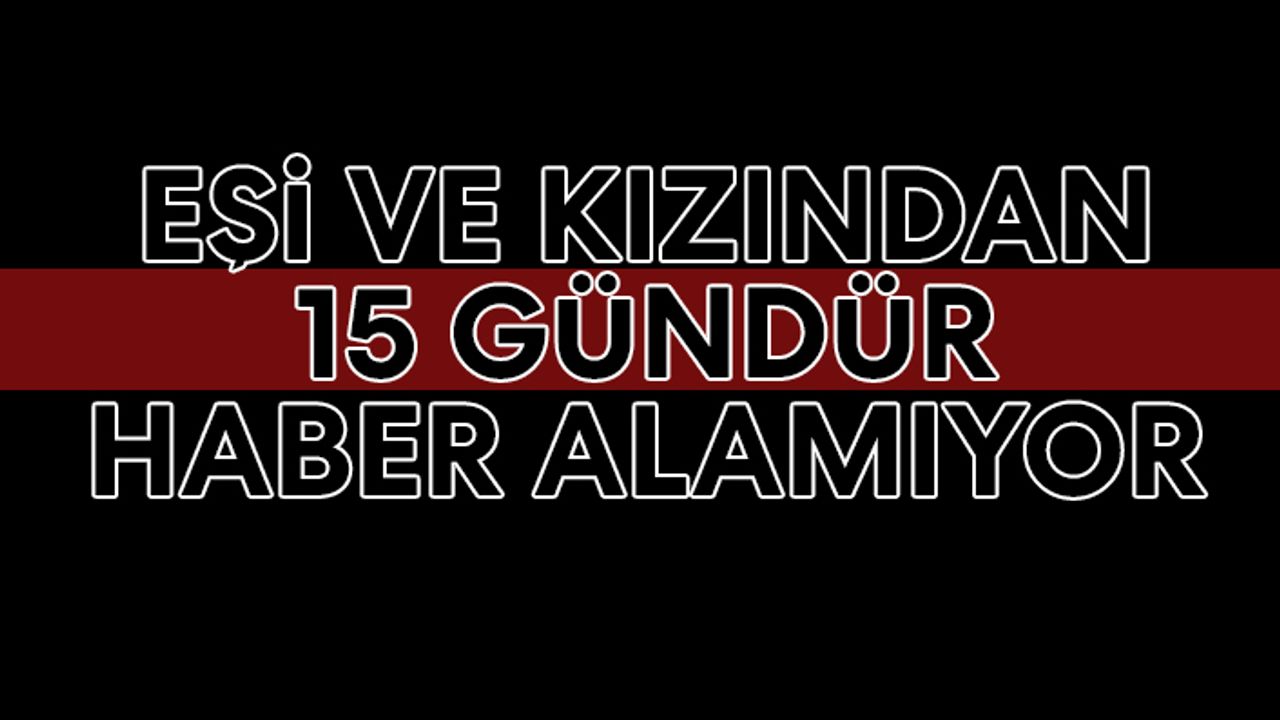 Eşi ve kızından 15 gündür haber alamıyor